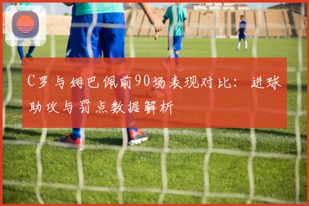 C罗与姆巴佩前90场表现对比：进球助攻与罚点数据解析