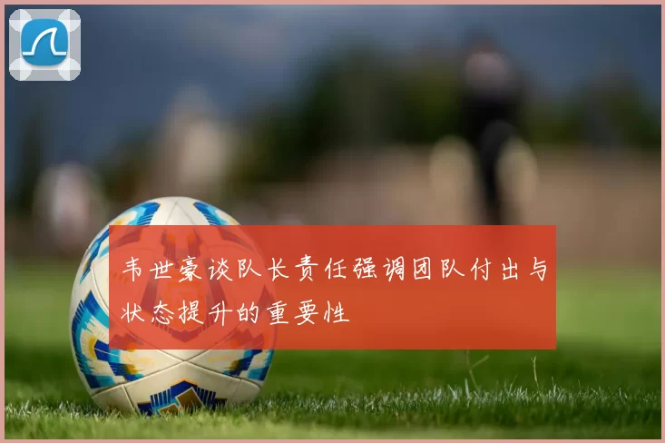 韦世豪谈队长责任强调团队付出与状态提升的重要性