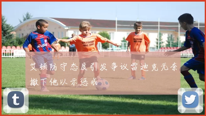 艾顿防守态度引发争议雷迪克无奈撤下他以示惩戒