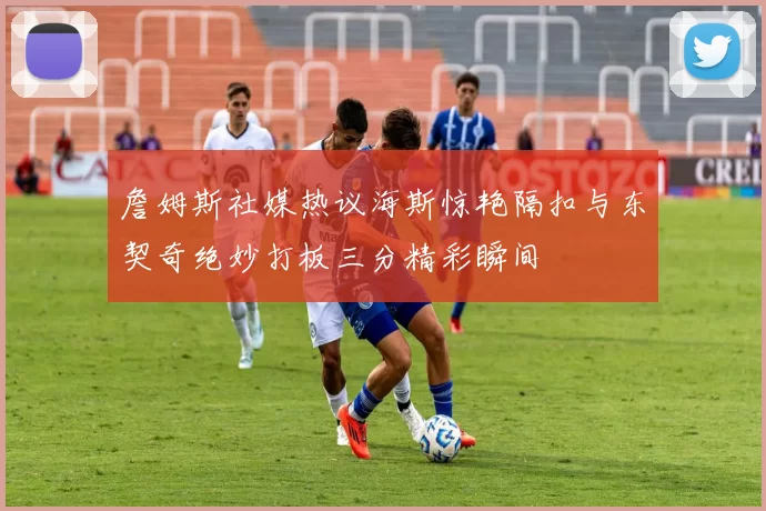 詹姆斯社媒热议海斯惊艳隔扣与东契奇绝妙打板三分精彩瞬间