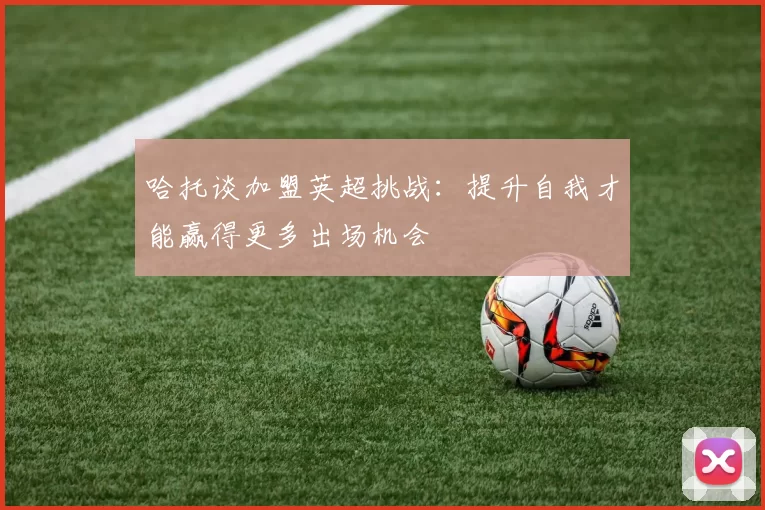 哈托谈加盟英超挑战：提升自我才能赢得更多出场机会