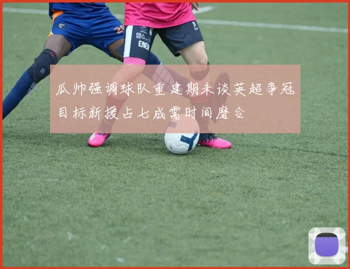 瓜帅强调球队重建期未谈英超争冠目标新援占七成需时间磨合