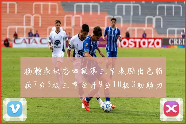 杨瀚森状态回暖第三节表现出色斩获7分5板三节合计9分10板3助助力球队反击