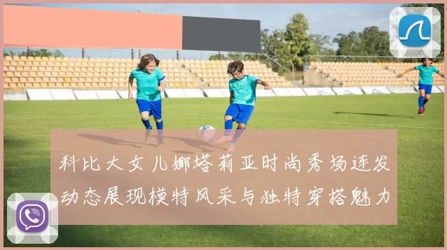 科比大女儿娜塔莉亚时尚秀场连发动态展现模特风采与独特穿搭魅力