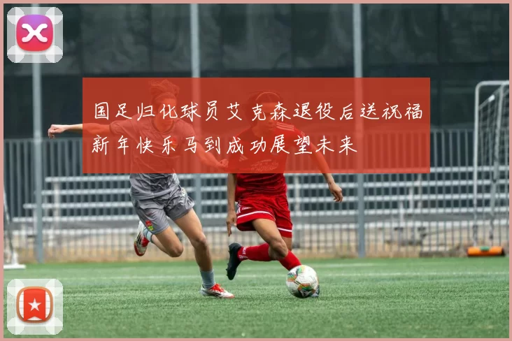国足归化球员艾克森退役后送祝福新年快乐马到成功展望未来