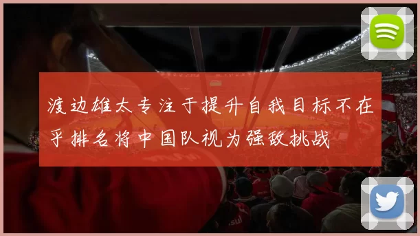 渡边雄太专注于提升自我目标不在乎排名将中国队视为强敌挑战