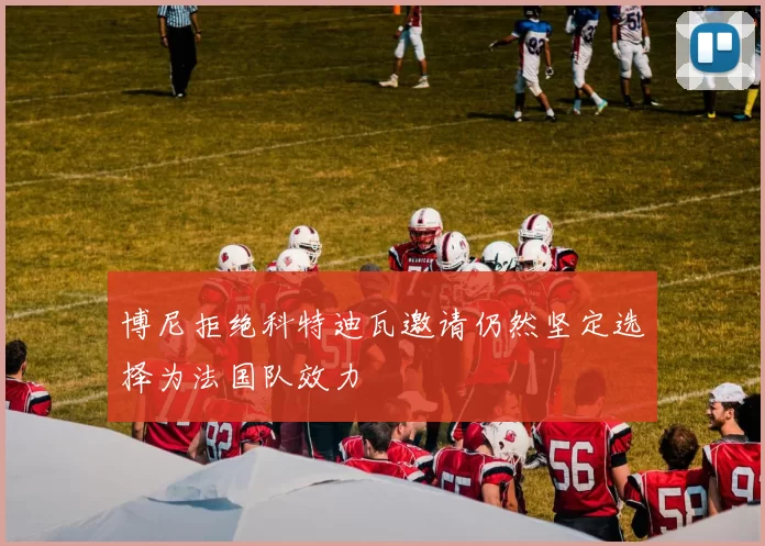 博尼拒绝科特迪瓦邀请仍然坚定选择为法国队效力