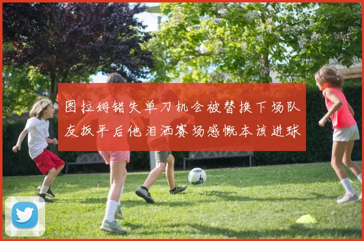 图拉姆错失单刀机会被替换下场队友扳平后他泪洒赛场感慨本该进球