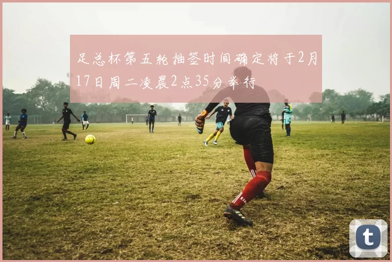 足总杯第五轮抽签时间确定将于2月17日周二凌晨2点35分举行