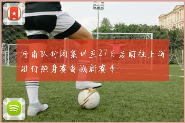 河南队封闭集训至27日后前往上海进行热身赛备战新赛季