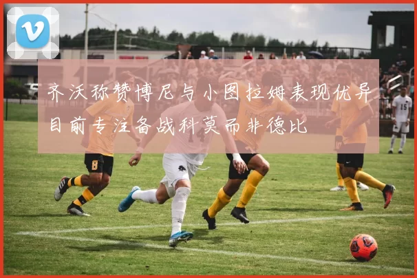 齐沃称赞博尼与小图拉姆表现优异目前专注备战科莫而非德比