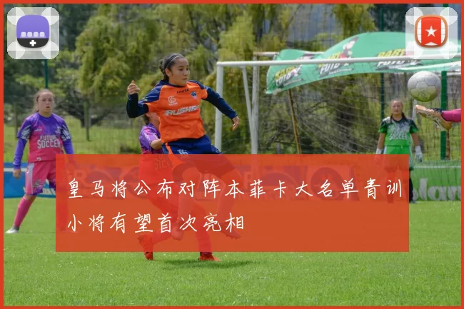 皇马将公布对阵本菲卡大名单青训小将有望首次亮相