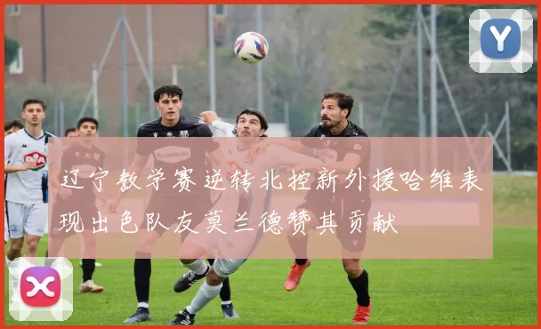 辽宁教学赛逆转北控新外援哈维表现出色队友莫兰德赞其贡献