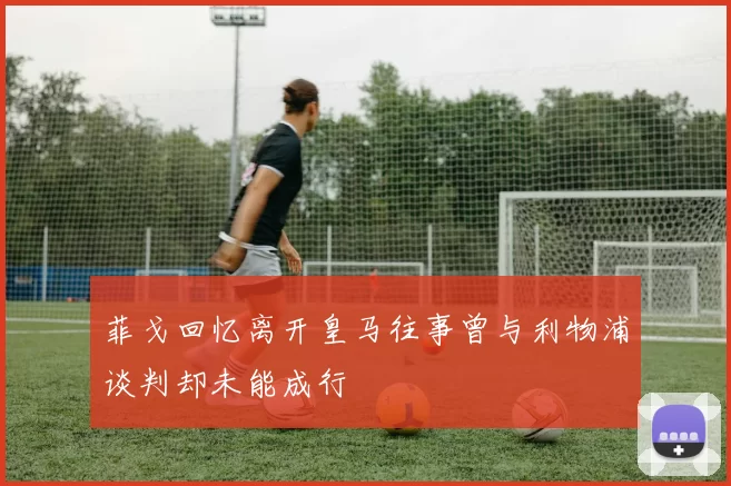 菲戈回忆离开皇马往事曾与利物浦谈判却未能成行