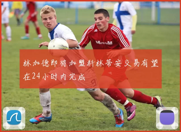 林加德即将加盟科林蒂安交易有望在24小时内完成