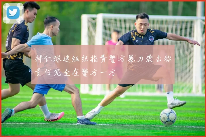 拜仁球迷组织指责警方暴力袭击称责任完全在警方一方