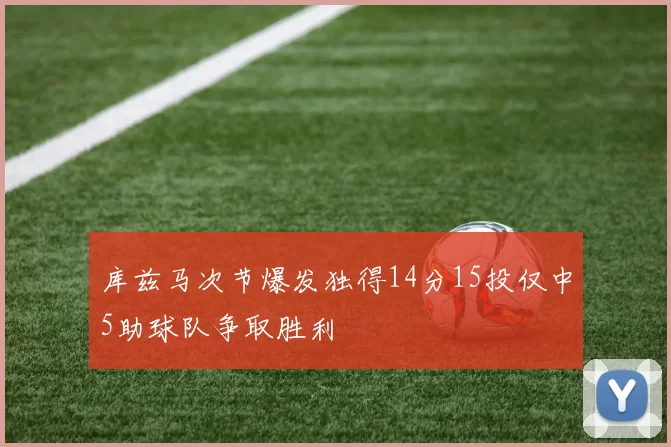 库兹马次节爆发独得14分15投仅中5助球队争取胜利