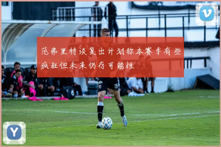 范弗里特谈复出计划称本赛季有些疯狂但未来仍存可能性