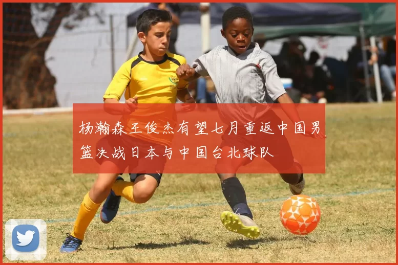 杨瀚森王俊杰有望七月重返中国男篮决战日本与中国台北球队