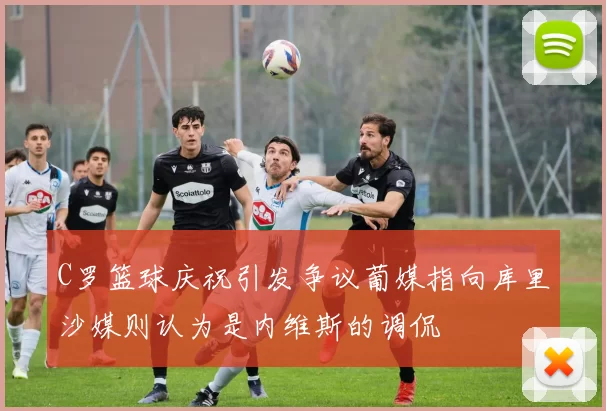 C罗篮球庆祝引发争议葡媒指向库里沙媒则认为是内维斯的调侃