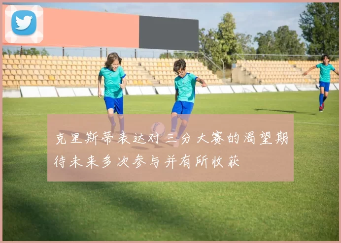 克里斯蒂表达对三分大赛的渴望期待未来多次参与并有所收获