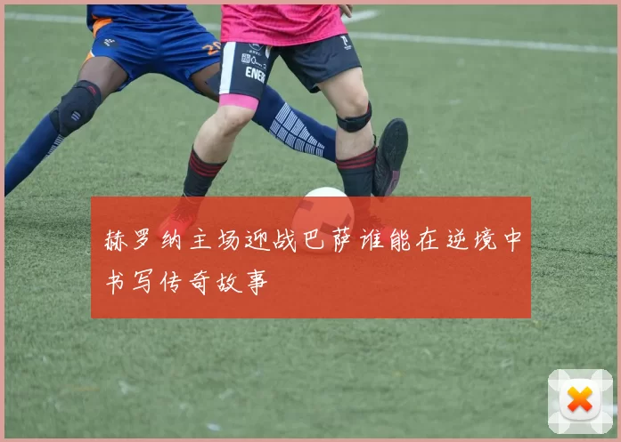 赫罗纳主场迎战巴萨谁能在逆境中书写传奇故事
