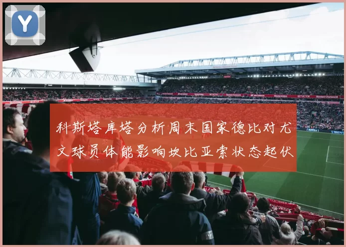 科斯塔库塔分析周末国家德比对尤文球员体能影响坎比亚索状态起伏不定