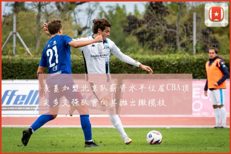 麦基加盟北京队薪资水平位居CBA顶尖多支强队曾向其抛出橄榄枝