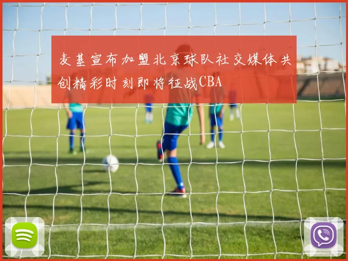 麦基宣布加盟北京球队社交媒体共创精彩时刻即将征战CBA