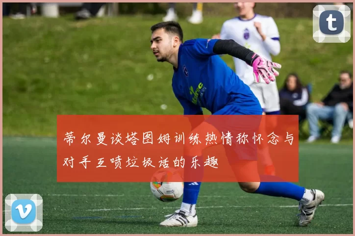 蒂尔曼谈塔图姆训练热情称怀念与对手互喷垃圾话的乐趣