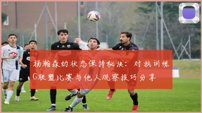 杨瀚森的状态保持秘诀：对抗训练G联盟比赛与他人观察技巧分享