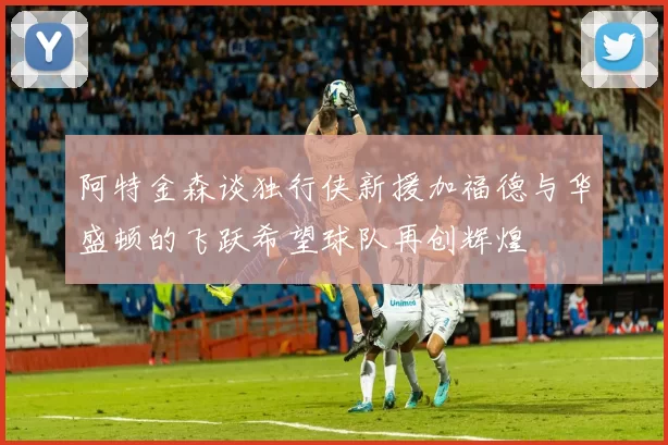 阿特金森谈独行侠新援加福德与华盛顿的飞跃希望球队再创辉煌
