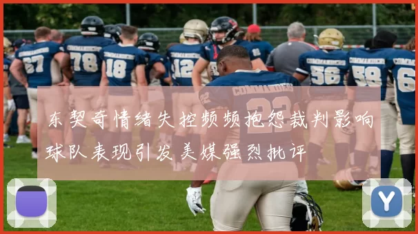 东契奇情绪失控频频抱怨裁判影响球队表现引发美媒强烈批评